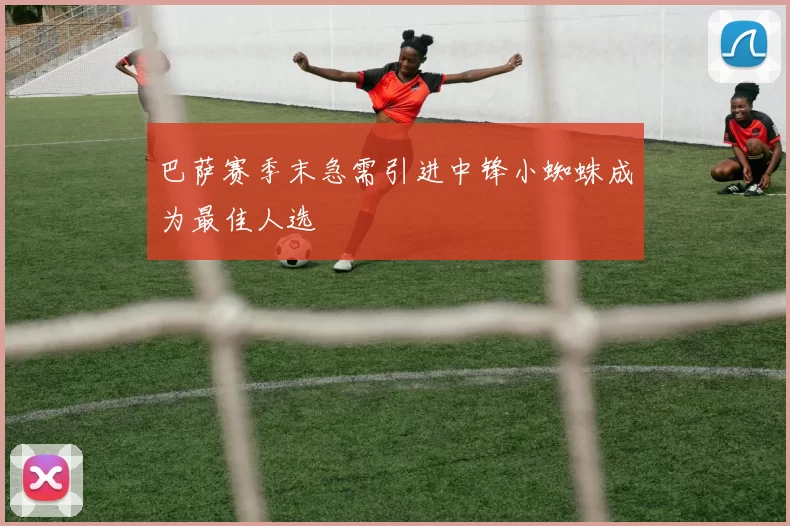巴萨赛季末急需引进中锋小蜘蛛成为最佳人选
