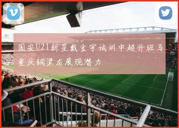 国安U21新星戴金宇试训中超升班马重庆铜梁龙展现潜力