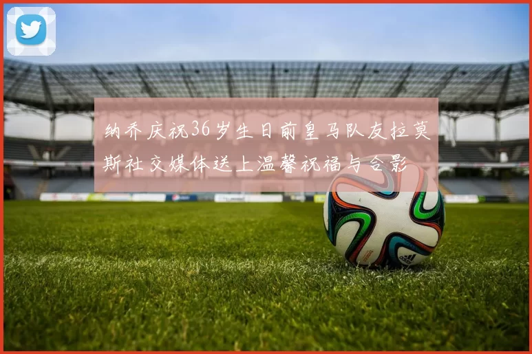 纳乔庆祝36岁生日前皇马队友拉莫斯社交媒体送上温馨祝福与合影